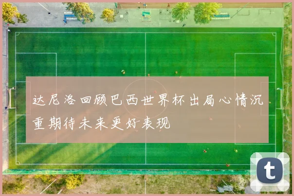 达尼洛回顾巴西世界杯出局心情沉重期待未来更好表现